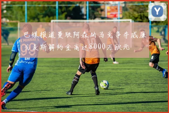 巴媒报道曼联阿森纳马竞争夺威廉戈麦斯解约金高达8000万欧元
