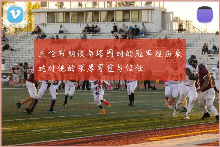 杰伦布朗谈与塔图姆的冠军经历表达对他的深厚尊重与信任