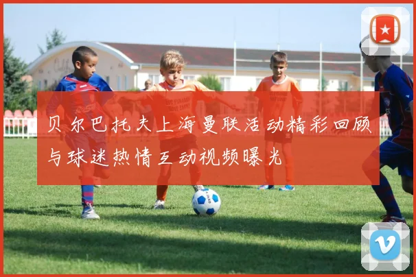 贝尔巴托夫上海曼联活动精彩回顾与球迷热情互动视频曝光