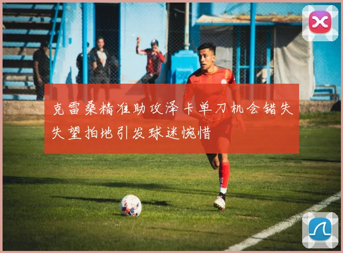 克雷桑精准助攻泽卡单刀机会错失失望拍地引发球迷惋惜