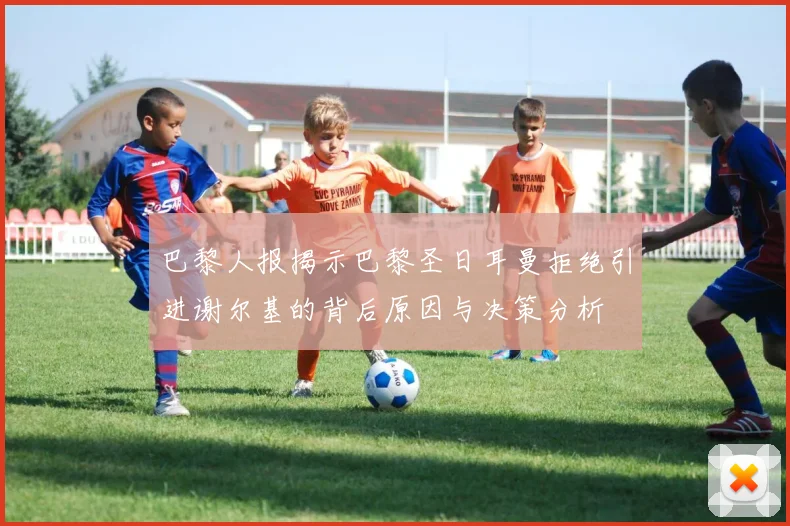 巴黎人报揭示巴黎圣日耳曼拒绝引进谢尔基的背后原因与决策分析