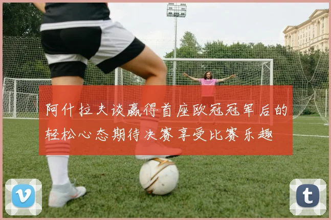 阿什拉夫谈赢得首座欧冠冠军后的轻松心态期待决赛享受比赛乐趣