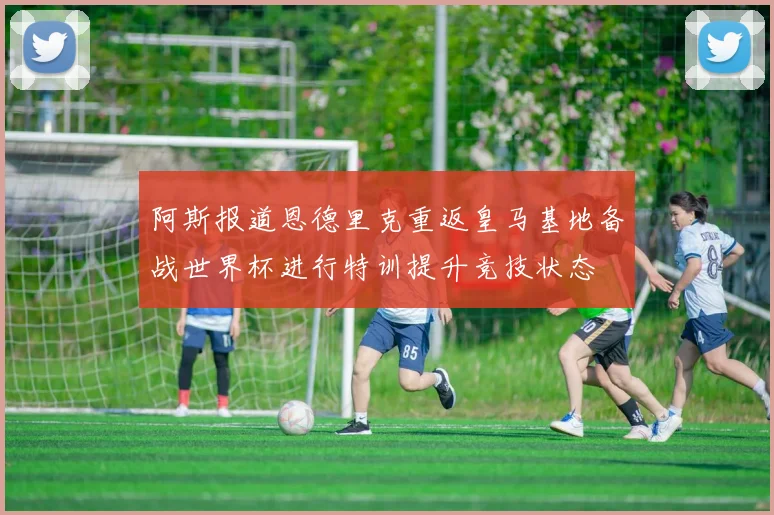 阿斯报道恩德里克重返皇马基地备战世界杯进行特训提升竞技状态