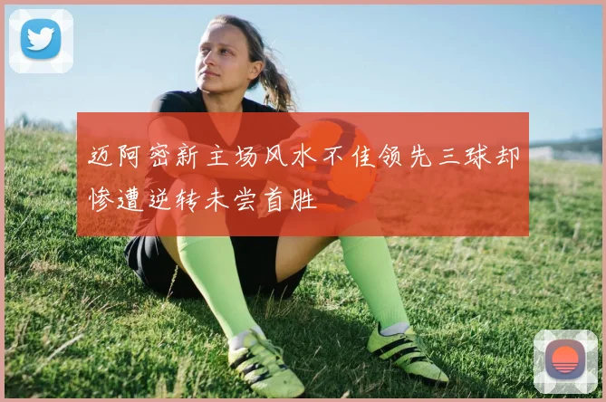 迈阿密新主场风水不佳领先三球却惨遭逆转未尝首胜