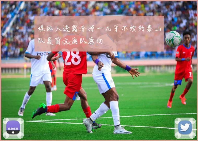 媒体人透露李源一几乎不续约泰山队夏窗无离队意向