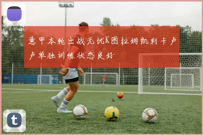 意甲本轮出战无忧K图拉姆凯利卡卢卢单独训练状态良好
