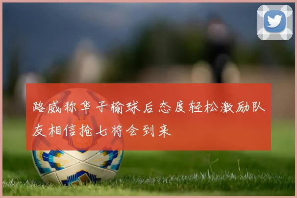 路威称华子输球后态度轻松激励队友相信抢七将会到来