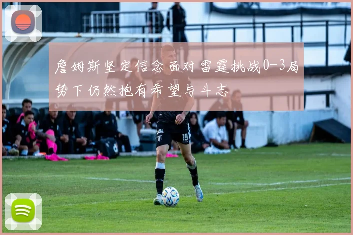 詹姆斯坚定信念面对雷霆挑战0-3局势下仍然抱有希望与斗志