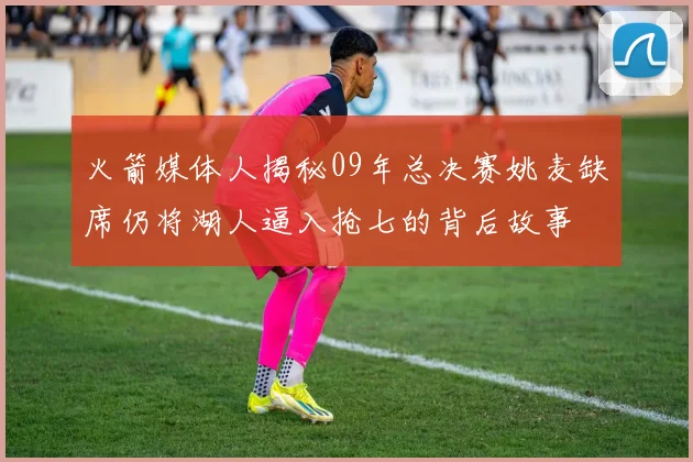 火箭媒体人揭秘09年总决赛姚麦缺席仍将湖人逼入抢七的背后故事