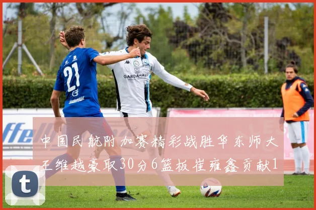中国民航附加赛精彩战胜华东师大王维越豪取30分6篮板崔雍鑫贡献12分13篮板15助攻