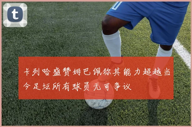 卡列哈盛赞姆巴佩称其能力超越当今足坛所有球员无可争议